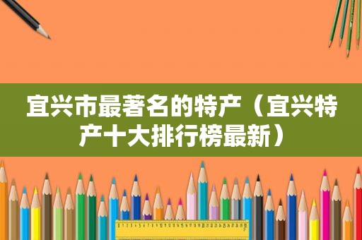 宜兴市最著名的特产（宜兴特产十大排行榜最新）