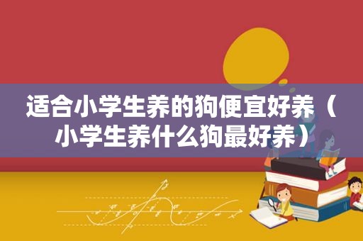 适合小学生养的狗便宜好养（小学生养什么狗最好养）