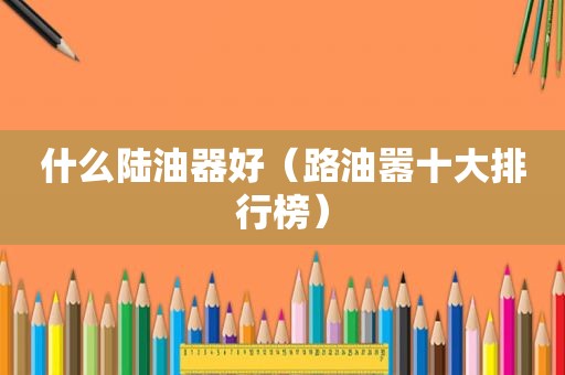 什么陆油器好（路油嚣十大排行榜）