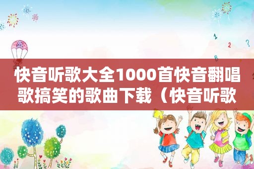 快音听歌大全1000首快音翻唱歌搞笑的歌曲下载（快音听歌大全1000首2023）