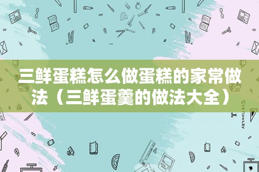 三鲜蛋糕怎么做蛋糕的家常做法（三鲜蛋羹的做法大全）