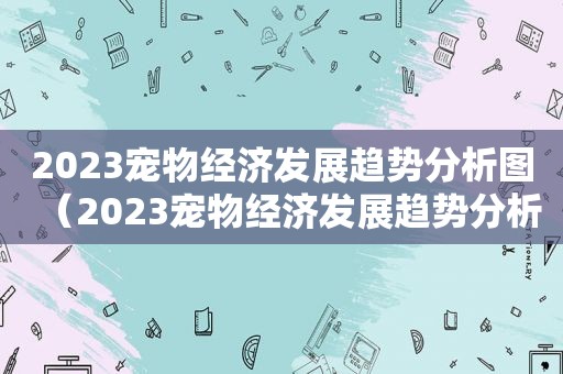 2023宠物经济发展趋势分析图（2023宠物经济发展趋势分析）