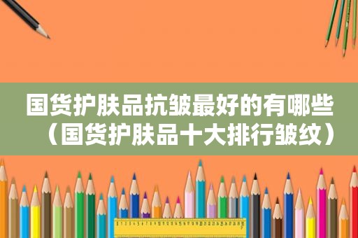 国货护肤品抗皱最好的有哪些（国货护肤品十大排行皱纹）