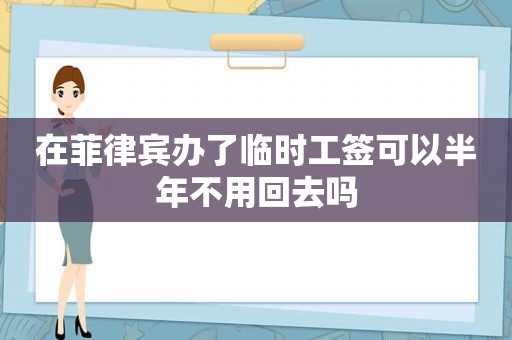在菲律宾办了临时工签可以半年不用回去吗 在菲律宾办了临时工签可以半年不用回去吗