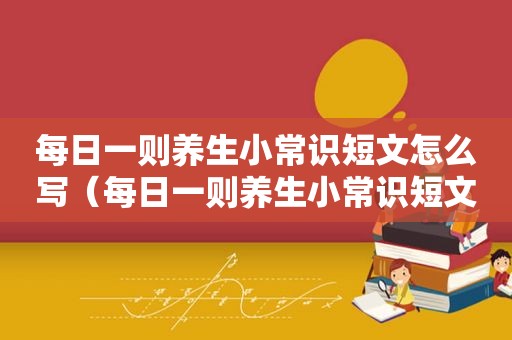 每日一则养生小常识短文怎么写（每日一则养生小常识短文）