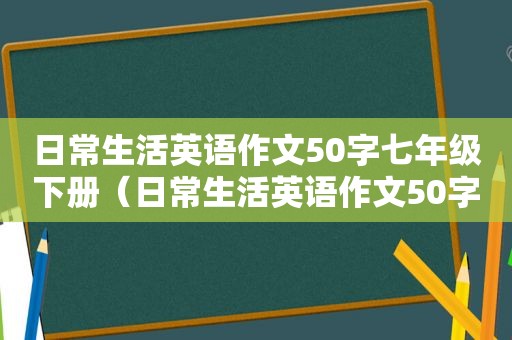 日常生活英语作文50字七年级下册（日常生活英语作文50字）