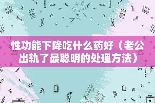 性功能下降吃什么药好（老公出轨了最聪明的处理方法）