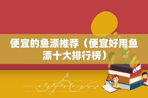 便宜的鱼漂推荐（便宜好用鱼漂十大排行榜）