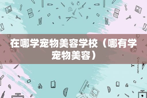 在哪学宠物美容学校（哪有学宠物美容）