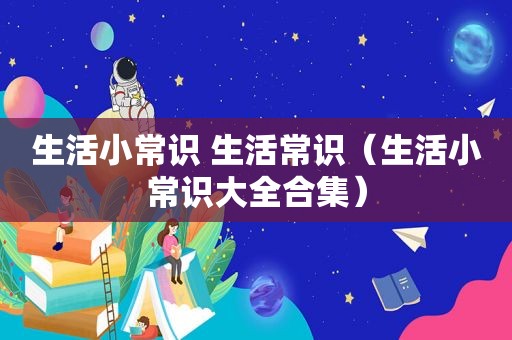 生活小常识 生活常识（生活小常识大全合集）
