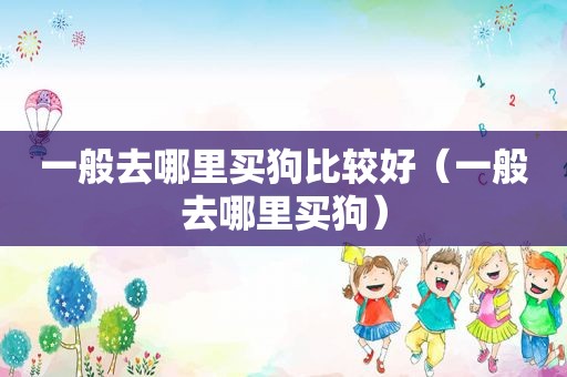 一般去哪里买狗比较好（一般去哪里买狗）