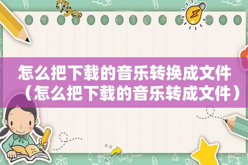 怎么把下载的音乐转换成文件（怎么把下载的音乐转成文件）