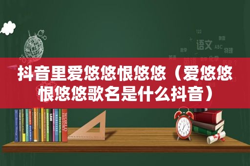 抖音里爱悠悠恨悠悠（爱悠悠恨悠悠歌名是什么抖音）