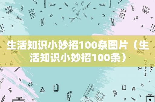 生活知识小妙招100条图片（生活知识小妙招100条）