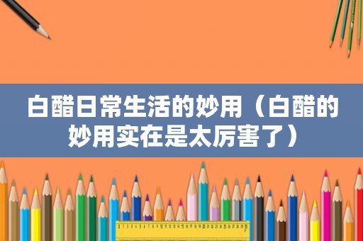 白醋日常生活的妙用（白醋的妙用实在是太厉害了）