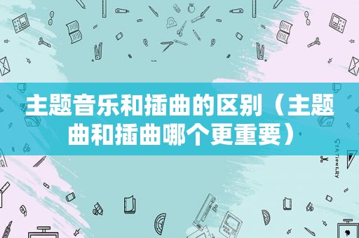 主题音乐和插曲的区别（主题曲和插曲哪个更重要）