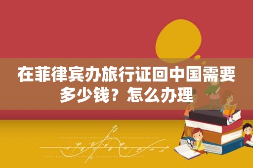 在菲律宾办旅行证回中国需要多少钱?怎么办理 在菲律宾办旅行证回中国需要多少钱?怎么办理