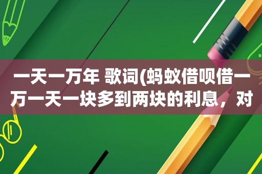 一天一万年 歌词(蚂蚁借呗借一万一天一块多到两块的利息，对比银行的算高还是低)