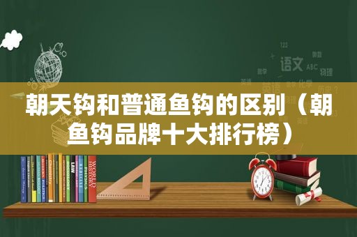 朝天钩和普通鱼钩的区别（朝鱼钩品牌十大排行榜）