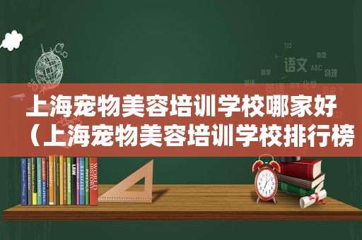 上海宠物美容培训学校哪家好（上海宠物美容培训学校排行榜）
