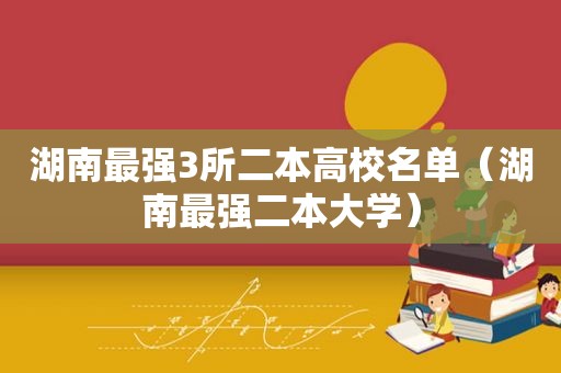 湖南最强3所二本高校名单（湖南最强二本大学）