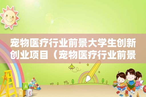 宠物医疗行业前景大学生创新创业项目（宠物医疗行业前景）