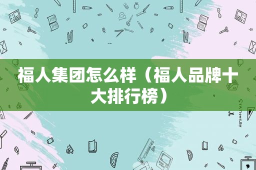 福人集团怎么样（福人品牌十大排行榜）