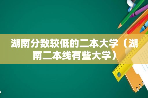 湖南分数较低的二本大学（湖南二本线有些大学）