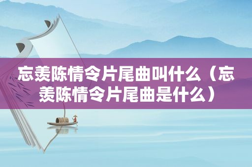 忘羡陈情令片尾曲叫什么（忘羡陈情令片尾曲是什么）