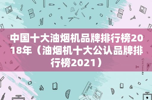中国十大油烟机品牌排行榜2018年（油烟机十大公认品牌排行榜2021）
