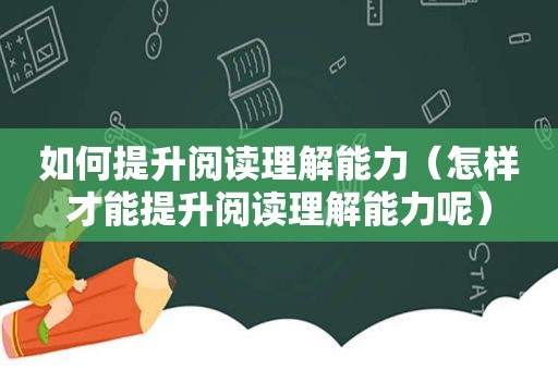 如何提升阅读理解能力（怎样才能提升阅读理解能力呢）