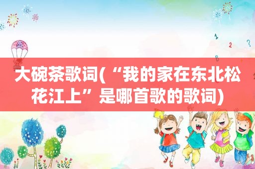 大碗茶歌词(“我的家在东北松花江上”是哪首歌的歌词)