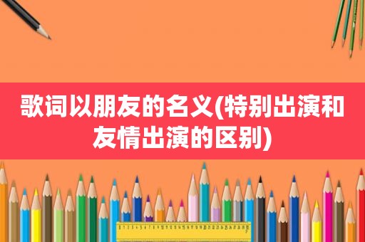 歌词以朋友的名义(特别出演和友情出演的区别)