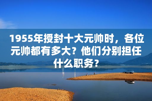 1955年授封十大元帅时，各位元帅都有多大？他们分别担任什么职务？