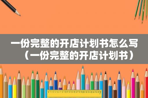 一份完整的开店计划书怎么写（一份完整的开店计划书）