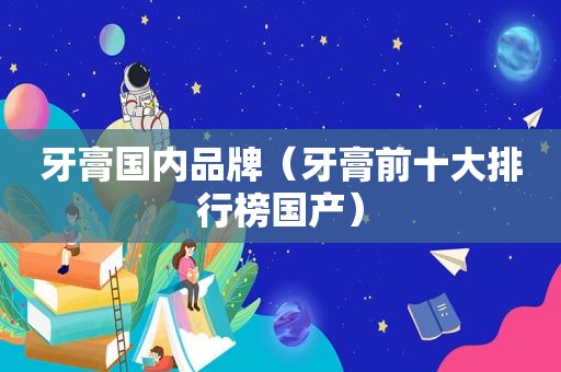 牙膏国内品牌（牙膏前十大排行榜国产）