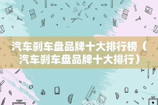 汽车刹车盘品牌十大排行榜（汽车刹车盘品牌十大排行）