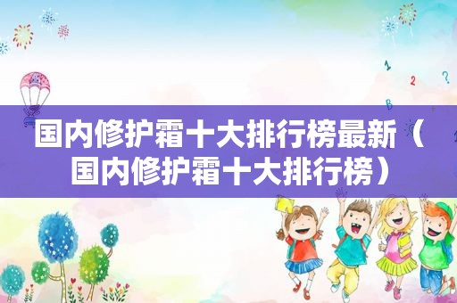 国内修护霜十大排行榜最新（国内修护霜十大排行榜）