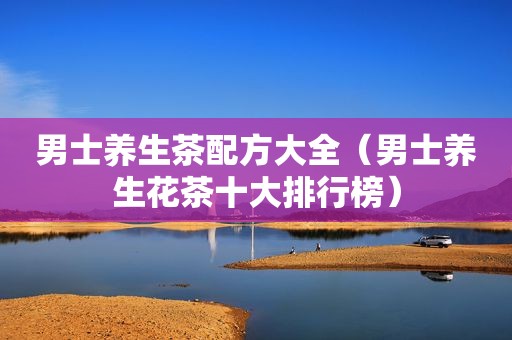男士养生茶配方大全（男士养生花茶十大排行榜）