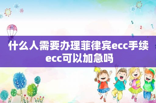 什么人需要办理菲律宾ecc手续 ecc可以加急吗 什么人需要办理菲律宾ecc手续 ecc可以加急吗