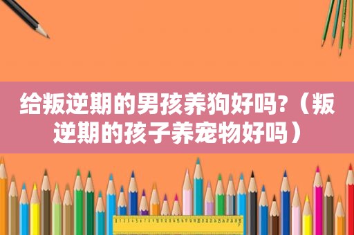 给叛逆期的男孩养狗好吗?（叛逆期的孩子养宠物好吗）