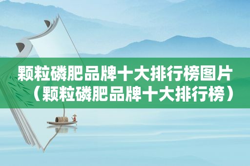 颗粒磷肥品牌十大排行榜图片（颗粒磷肥品牌十大排行榜）