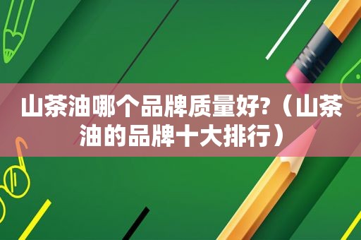 山茶油哪个品牌质量好?（山茶油的品牌十大排行）