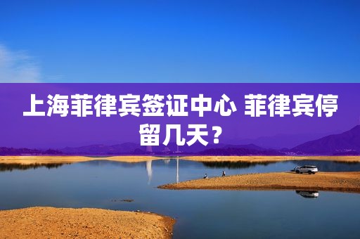 上海菲律宾签证中心 菲律宾停留几天？