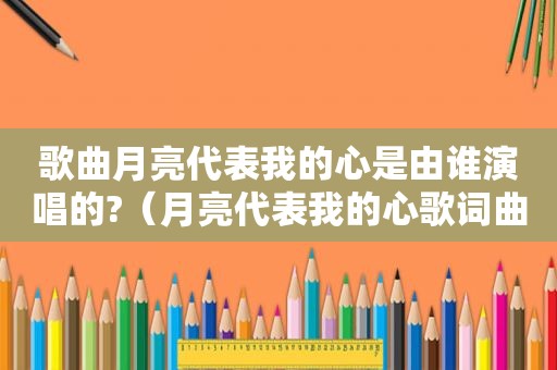 歌曲月亮代表我的心是由谁演唱的?（月亮代表我的心歌词曲谱）