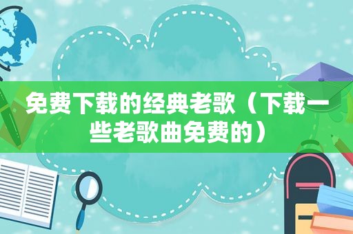 免费下载的经典老歌（下载一些老歌曲免费的）