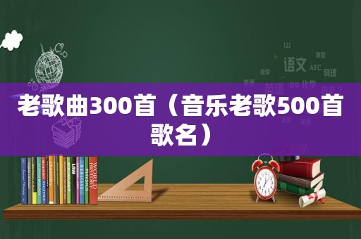 老歌曲300首（音乐老歌500首歌名）