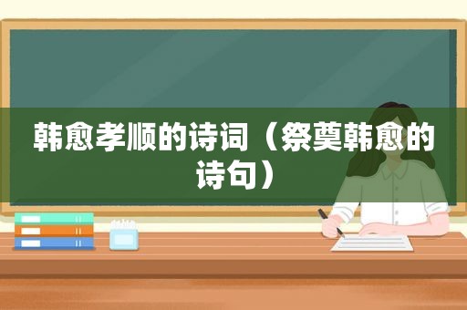 韩愈孝顺的诗词（祭奠韩愈的诗句）