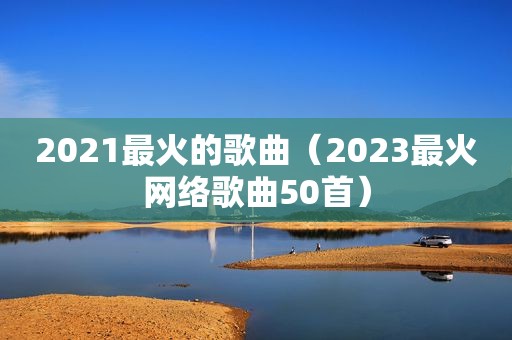 2021最火的歌曲（2023最火网络歌曲50首）