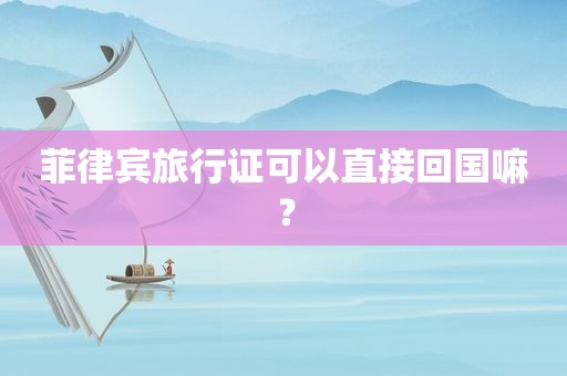 菲律宾旅行证可以直接回国嘛? 菲律宾旅行证可以直接回国嘛?